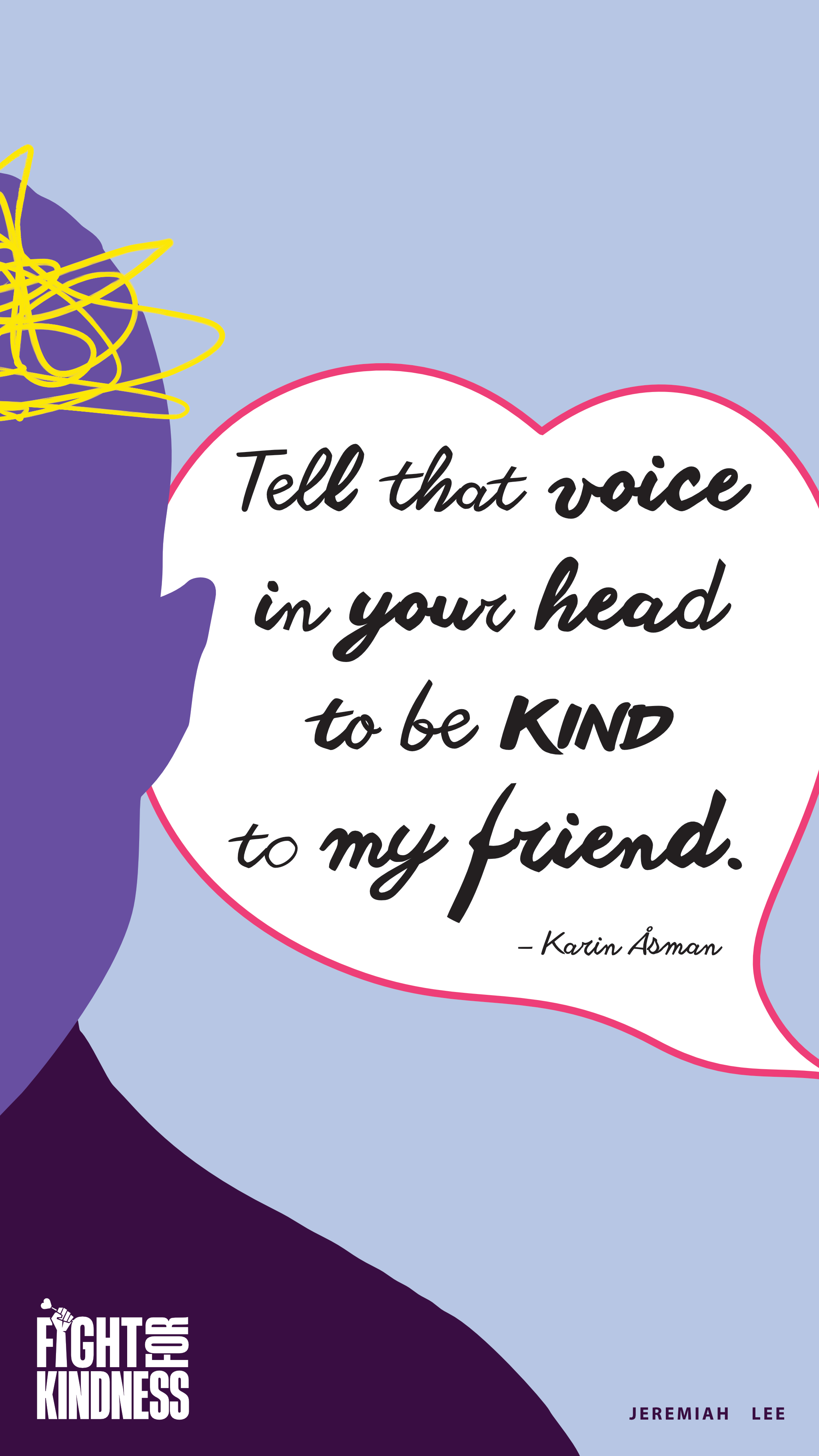 Front-facing silhouette of half a person’s head and shoulders. A squiggly line in a brain shape slightly extends beyond the skull. A quote bubble in a heart shape contains the text: Tell that voice in your head to be kind to my friend. Attribution to Karin Åsman. Fight for Kindness logo in lower left corner. Jeremiah Lee text in lower right corner.